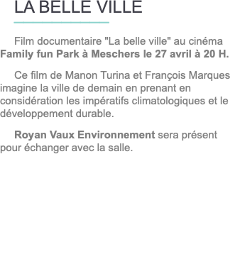 LA BELLE VILLE __________ Film documentaire "La belle ville" au cinéma Family fun Park à Meschers le 27 avril à 20 H. Ce film de Manon Turina et François Marques imagine la ville de demain en prenant en considération les impératifs climatologiques et le développement durable. Royan Vaux Environnement sera présent pour échanger avec la salle.