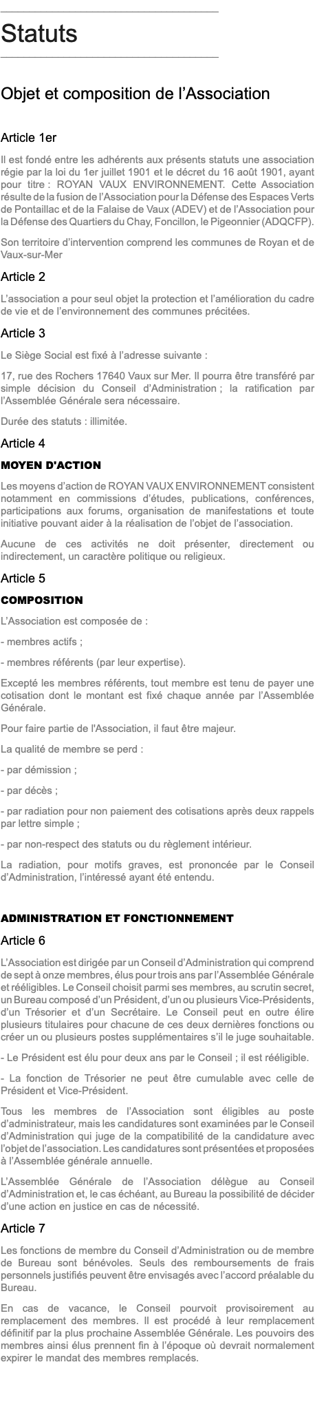 ______________________________________ Statuts ______________________________________ Objet et composition de l’Association Article 1er Il est fondé entre les adhérents aux présents statuts une association régie par la loi du 1er juillet 1901 et le décret du 16 août 1901, ayant pour titre : ROYAN VAUX ENVIRONNEMENT. Cette Association résulte de la fusion de l’Association pour la Défense des Espaces Verts de Pontaillac et de la Falaise de Vaux (ADEV) et de l’Association pour la Défense des Quartiers du Chay, Foncillon, le Pigeonnier (ADQCFP). Son territoire d’intervention comprend les communes de Royan et de Vaux-sur-Mer Article 2 L’association a pour seul objet la protection et l’amélioration du cadre de vie et de l’environnement des communes précitées. Article 3 Le Siège Social est fixé à l’adresse suivante : 17, rue des Rochers 17640 Vaux sur Mer. Il pourra être transféré par simple décision du Conseil d’Administration ; la ratification par l’Assemblée Générale sera nécessaire. Durée des statuts : illimitée. Article 4 MOYEN D'ACTION Les moyens d’action de ROYAN VAUX ENVIRONNEMENT consistent notamment en commissions d’études, publications, conférences, participations aux forums, organisation de manifestations et toute initiative pouvant aider à la réalisation de l’objet de l’association. Aucune de ces activités ne doit présenter, directement ou indirectement, un caractère politique ou religieux. Article 5 COMPOSITION L’Association est composée de : - membres actifs ; - membres référents (par leur expertise). Excepté les membres référents, tout membre est tenu de payer une cotisation dont le montant est fixé chaque année par l’Assemblée Générale. Pour faire partie de l'Association, il faut être majeur. La qualité de membre se perd : - par démission ; - par décès ; - par radiation pour non paiement des cotisations après deux rappels par lettre simple ; - par non-respect des statuts ou du règlement intérieur. La radiation, pour motifs graves, est prononcée par le Conseil d’Administration, l’intéressé ayant été entendu. ADMINISTRATION ET FONCTIONNEMENT Article 6 L’Association est dirigée par un Conseil d’Administration qui comprend de sept à onze membres, élus pour trois ans par l’Assemblée Générale et rééligibles. Le Conseil choisit parmi ses membres, au scrutin secret, un Bureau composé d’un Président, d’un ou plusieurs Vice-Présidents, d’un Trésorier et d’un Secrétaire. Le Conseil peut en outre élire plusieurs titulaires pour chacune de ces deux dernières fonctions ou créer un ou plusieurs postes supplémentaires s’il le juge souhaitable. - Le Président est élu pour deux ans par le Conseil ; il est rééligible. - La fonction de Trésorier ne peut être cumulable avec celle de Président et Vice-Président. Tous les membres de l’Association sont éligibles au poste d’administrateur, mais les candidatures sont examinées par le Conseil d’Administration qui juge de la compatibilité de la candidature avec l’objet de l’association. Les candidatures sont présentées et proposées à l’Assemblée générale annuelle. L’Assemblée Générale de l’Association délègue au Conseil d’Administration et, le cas échéant, au Bureau la possibilité de décider d’une action en justice en cas de nécessité. Article 7 Les fonctions de membre du Conseil d’Administration ou de membre de Bureau sont bénévoles. Seuls des remboursements de frais personnels justifiés peuvent être envisagés avec l’accord préalable du Bureau. En cas de vacance, le Conseil pourvoit provisoirement au remplacement des membres. Il est procédé à leur remplacement définitif par la plus prochaine Assemblée Générale. Les pouvoirs des membres ainsi élus prennent fin à l’époque où devrait normalement expirer le mandat des membres remplacés. 