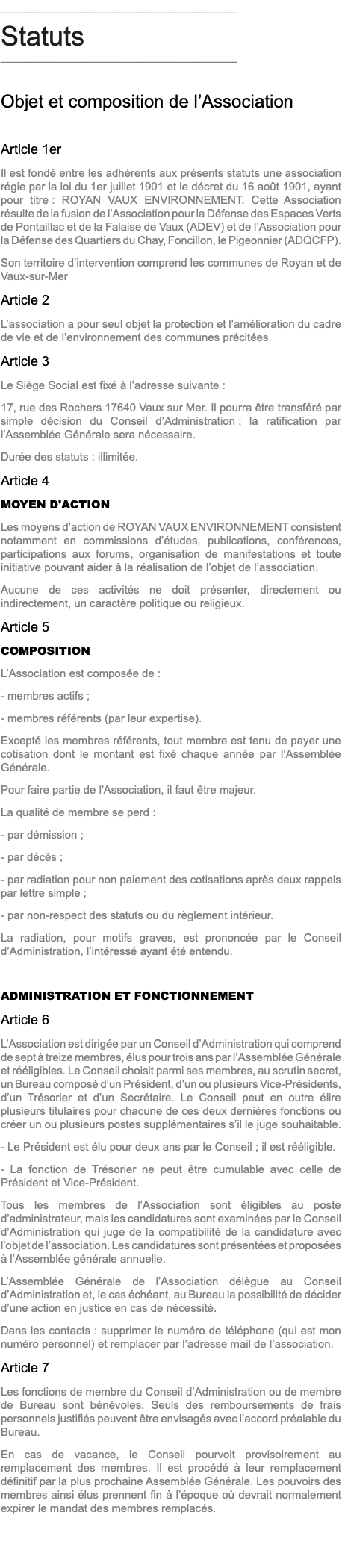 ______________________________________ Statuts ______________________________________ Objet et composition de l’Association Article 1er Il est fondé entre les adhérents aux présents statuts une association régie par la loi du 1er juillet 1901 et le décret du 16 août 1901, ayant pour titre : ROYAN VAUX ENVIRONNEMENT. Cette Association résulte de la fusion de l’Association pour la Défense des Espaces Verts de Pontaillac et de la Falaise de Vaux (ADEV) et de l’Association pour la Défense des Quartiers du Chay, Foncillon, le Pigeonnier (ADQCFP). Son territoire d’intervention comprend les communes de Royan et de Vaux-sur-Mer Article 2 L’association a pour seul objet la protection et l’amélioration du cadre de vie et de l’environnement des communes précitées. Article 3 Le Siège Social est fixé à l’adresse suivante : 17, rue des Rochers 17640 Vaux sur Mer. Il pourra être transféré par simple décision du Conseil d’Administration ; la ratification par l’Assemblée Générale sera nécessaire. Durée des statuts : illimitée. Article 4 MOYEN D'ACTION Les moyens d’action de ROYAN VAUX ENVIRONNEMENT consistent notamment en commissions d’études, publications, conférences, participations aux forums, organisation de manifestations et toute initiative pouvant aider à la réalisation de l’objet de l’association. Aucune de ces activités ne doit présenter, directement ou indirectement, un caractère politique ou religieux. Article 5 COMPOSITION L’Association est composée de : - membres actifs ; - membres référents (par leur expertise). Excepté les membres référents, tout membre est tenu de payer une cotisation dont le montant est fixé chaque année par l’Assemblée Générale. Pour faire partie de l'Association, il faut être majeur. La qualité de membre se perd : - par démission ; - par décès ; - par radiation pour non paiement des cotisations après deux rappels par lettre simple ; - par non-respect des statuts ou du règlement intérieur. La radiation, pour motifs graves, est prononcée par le Conseil d’Administration, l’intéressé ayant été entendu. ADMINISTRATION ET FONCTIONNEMENT Article 6 L’Association est dirigée par un Conseil d’Administration qui comprend de sept à treize membres, élus pour trois ans par l’Assemblée Générale et rééligibles. Le Conseil choisit parmi ses membres, au scrutin secret, un Bureau composé d’un Président, d’un ou plusieurs Vice-Présidents, d’un Trésorier et d’un Secrétaire. Le Conseil peut en outre élire plusieurs titulaires pour chacune de ces deux dernières fonctions ou créer un ou plusieurs postes supplémentaires s’il le juge souhaitable. - Le Président est élu pour deux ans par le Conseil ; il est rééligible. - La fonction de Trésorier ne peut être cumulable avec celle de Président et Vice-Président. Tous les membres de l’Association sont éligibles au poste d’administrateur, mais les candidatures sont examinées par le Conseil d’Administration qui juge de la compatibilité de la candidature avec l’objet de l’association. Les candidatures sont présentées et proposées à l’Assemblée générale annuelle. L’Assemblée Générale de l’Association délègue au Conseil d’Administration et, le cas échéant, au Bureau la possibilité de décider d’une action en justice en cas de nécessité. Dans les contacts : supprimer le numéro de téléphone (qui est mon numéro personnel) et remplacer par l’adresse mail de l’association. Article 7 Les fonctions de membre du Conseil d’Administration ou de membre de Bureau sont bénévoles. Seuls des remboursements de frais personnels justifiés peuvent être envisagés avec l’accord préalable du Bureau. En cas de vacance, le Conseil pourvoit provisoirement au remplacement des membres. Il est procédé à leur remplacement définitif par la plus prochaine Assemblée Générale. Les pouvoirs des membres ainsi élus prennent fin à l’époque où devrait normalement expirer le mandat des membres remplacés. 