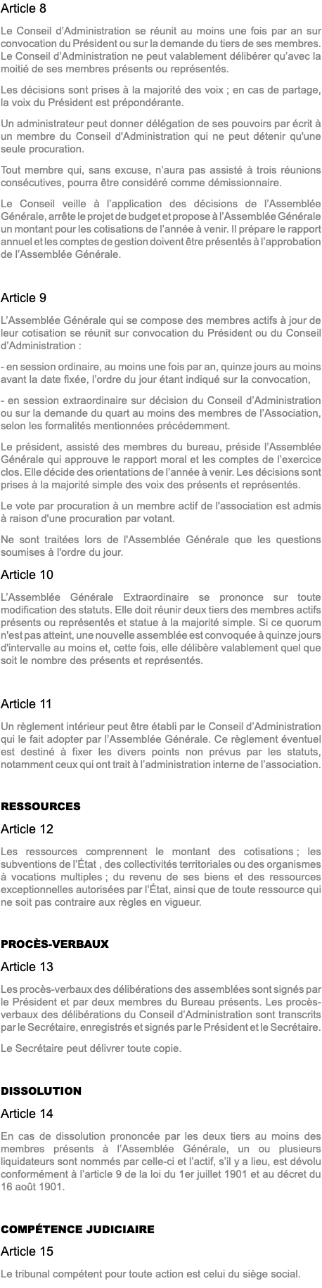 Article 8 Le Conseil d’Administration se réunit au moins une fois par an sur convocation du Président ou sur la demande du tiers de ses membres. Le Conseil d’Administration ne peut valablement délibérer qu’avec la moitié de ses membres présents ou représentés. Les décisions sont prises à la majorité des voix ; en cas de partage, la voix du Président est prépondérante. Un administrateur peut donner délégation de ses pouvoirs par écrit à un membre du Conseil d'Administration qui ne peut détenir qu'une seule procuration. Tout membre qui, sans excuse, n’aura pas assisté à trois réunions consécutives, pourra être considéré comme démissionnaire. Le Conseil veille à l’application des décisions de l’Assemblée Générale, arrête le projet de budget et propose à l’Assemblée Générale un montant pour les cotisations de l’année à venir. Il prépare le rapport annuel et les comptes de gestion doivent être présentés à l’approbation de l’Assemblée Générale. Article 9 L’Assemblée Générale qui se compose des membres actifs à jour de leur cotisation se réunit sur convocation du Président ou du Conseil d’Administration : - en session ordinaire, au moins une fois par an, quinze jours au moins avant la date fixée, l’ordre du jour étant indiqué sur la convocation, - en session extraordinaire sur décision du Conseil d’Administration ou sur la demande du quart au moins des membres de l’Association, selon les formalités mentionnées précédemment. Le président, assisté des membres du bureau, préside l’Assemblée Générale qui approuve le rapport moral et les comptes de l’exercice clos. Elle décide des orientations de l’année à venir. Les décisions sont prises à la majorité simple des voix des présents et représentés. Le vote par procuration à un membre actif de l'association est admis à raison d'une procuration par votant. Ne sont traitées lors de l'Assemblée Générale que les questions soumises à l'ordre du jour. Article 10 L’Assemblée Générale Extraordinaire se prononce sur toute modification des statuts. Elle doit réunir deux tiers des membres actifs présents ou représentés et statue à la majorité simple. Si ce quorum n'est pas atteint, une nouvelle assemblée est convoquée à quinze jours d'intervalle au moins et, cette fois, elle délibère valablement quel que soit le nombre des présents et représentés. Article 11 Un règlement intérieur peut être établi par le Conseil d’Administration qui le fait adopter par l’Assemblée Générale. Ce règlement éventuel est destiné à fixer les divers points non prévus par les statuts, notamment ceux qui ont trait à l’administration interne de l’association. RESSOURCES Article 12 Les ressources comprennent le montant des cotisations ; les subventions de l’État , des collectivités territoriales ou des organismes à vocations multiples ; du revenu de ses biens et des ressources exceptionnelles autorisées par l’État, ainsi que de toute ressource qui ne soit pas contraire aux règles en vigueur. PROCÈS-VERBAUX Article 13 Les procès-verbaux des délibérations des assemblées sont signés par le Président et par deux membres du Bureau présents. Les procès-verbaux des délibérations du Conseil d’Administration sont transcrits par le Secrétaire, enregistrés et signés par le Président et le Secrétaire. Le Secrétaire peut délivrer toute copie. DISSOLUTION Article 14 En cas de dissolution prononcée par les deux tiers au moins des membres présents à l’Assemblée Générale, un ou plusieurs liquidateurs sont nommés par celle-ci et l’actif, s’il y a lieu, est dévolu conformément à l’article 9 de la loi du 1er juillet 1901 et au décret du 16 août 1901. COMPÉTENCE JUDICIAIRE Article 15 Le tribunal compétent pour toute action est celui du siège social.